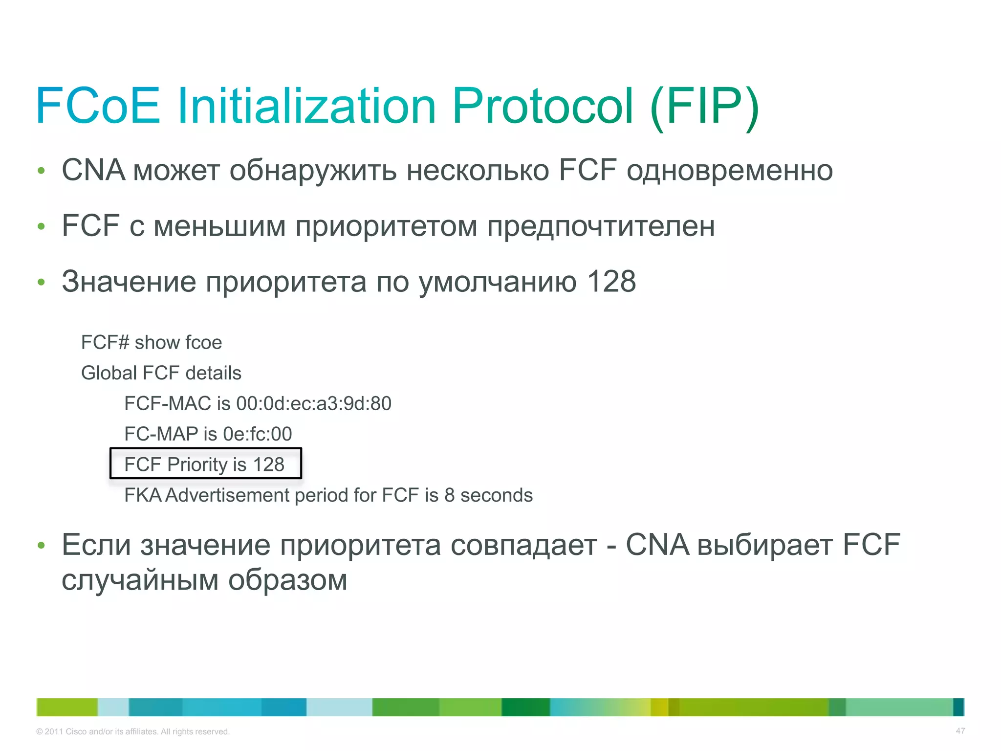 • CNA может обнаружить несколько FCF одновременно

• FCF с меньшим приоритетом предпочтителен

• Значение приоритета по умолчанию 128

            FCF# show fcoe
            Global FCF details
                         FCF-MAC is 00:0d:ec:a3:9d:80
                         FC-MAP is 0e:fc:00
                         FCF Priority is 128
                         FKA Advertisement period for FCF is 8 seconds

• Если значение приоритета совпадает - CNA выбирает FCF
       случайным образом



© 2011 Cisco and/or its affiliates. All rights reserved.                 47
 