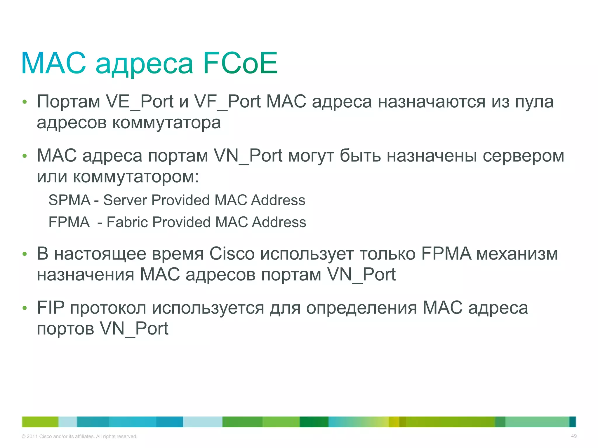 • Портам VE_Port и VF_Port MAC адреса назначаются из пула
       адресов коммутатора
• MAC адреса портам VN_Port могут быть назначены сервером
       или коммутатором:
            SPMA - Server Provided MAC Address
            FPMA - Fabric Provided MAC Address

• В настоящее время Cisco использует только FPMA механизм
       назначения MAC адресов портам VN_Port
• FIP протокол используется для определения MAC адреса
       портов VN_Port




© 2011 Cisco and/or its affiliates. All rights reserved.    49
 