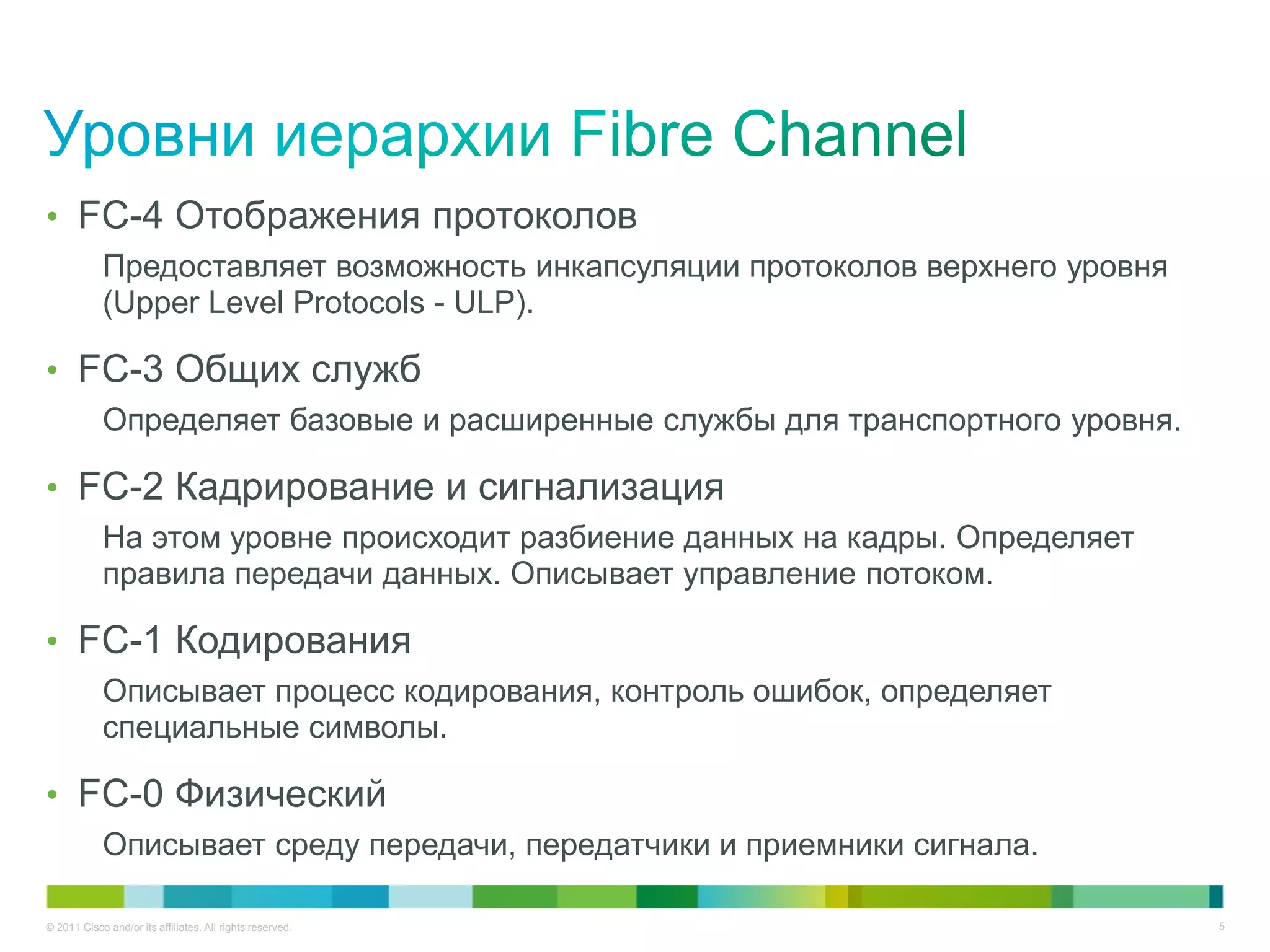 • FC-4 Отображения протоколов
            Предоставляет возможность инкапсуляции протоколов верхнего уровня
            (Upper Level Protocols - ULP).

• FC-3 Общих служб
            Определяет базовые и расширенные службы для транспортного уровня.

• FC-2 Кадрирование и сигнализация
            На этом уровне происходит разбиение данных на кадры. Определяет
            правила передачи данных. Описывает управление потоком.

• FC-1 Кодирования
            Описывает процесс кодирования, контроль ошибок, определяет
            специальные символы.

• FC-0 Физический
            Описывает среду передачи, передатчики и приемники сигнала.

© 2011 Cisco and/or its affiliates. All rights reserved.                        5
 
