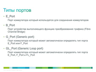 • E_Port
            Порт коммутатора который используется для соединения коммутаторов

• B_Port
            Порт устройства выполняющего функцию преобразования трафика (Fibre
            Channel Bridge)

• G_Port (Generic port)
            Порт коммутатора который может автоматически определять тип порта
            E_Port или F_Port

• GL_Port (Generic Loop port)
            Порт коммутатора который может автоматически определять тип порта
            E_Port, F_Port и FL_Port




© 2011 Cisco and/or its affiliates. All rights reserved.                         10
 