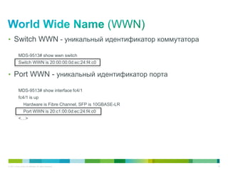 • Switch WWN - уникальный идентификатор коммутатора

            MDS-9513# show wwn switch
            Switch WWN is 20:00:00:0d:ec:24:f4:c0

• Port WWN - уникальный идентификатор порта

            MDS-9513# show interface fc4/1
            fc4/1 is up
                   Hardware is Fibre Channel, SFP is 10GBASE-LR
                   Port WWN is 20:c1:00:0d:ec:24:f4:c0
            <…>




© 2011 Cisco and/or its affiliates. All rights reserved.          18
 