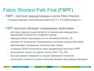 • FSPF - протокол маршрутизации в сетях Fibre Channel.
            Стандартизирован техническим комитетом T11 (FC-SW6 раздел 8 )


• FSPF протокол обладает следующими свойствами
            - доставка кадров осуществляется по нескольким маршрутам с
              одинаковой стоимостью (multipath routing)
            - маршрутизация производиться на основании Domain_ID
            - основан на технологии отслеживания состояния канала (link-state)
            - обеспечивает построение топологии без петель
            - в каждом VSAN исполняется свой независимый протокол FSPF
            - исполняется только на портах типа E_Port и TE_Port
            - быстрое время схождения в случае изменения топологии
            - использует стоимость (cost) в качестве метрики при выборе маршрута


© 2011 Cisco and/or its affiliates. All rights reserved.                           21
 