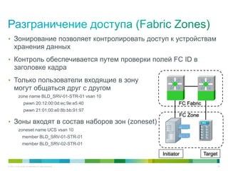 • Зонирование позволяет контролировать доступ к устройствам
       хранения данных
• Контроль обеспечивается путем проверки полей FC ID в
       заголовке кадра
• Только пользователи входящие в зону
       могут общаться друг с другом
            zone name BLD_SRV-01-STR-01 vsan 10
                   pwwn 20:12:00:0d:ec:9e:e5:40                    FC Fabric
                   pwwn 21:01:00:e0:8b:bb:91:97
                                                                   FC Zone
• Зоны входят в состав наборов зон (zoneset)                                   FC

            zoneset name UCS vsan 10
                 member BLD_SRV-01-STR-01
                 member BLD_SRV-02-STR-01

                                                           Initiator           Target

© 2011 Cisco and/or its affiliates. All rights reserved.                                26
 