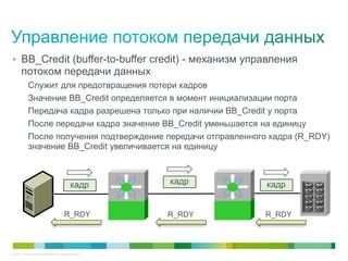• BB_Credit (buffer-to-buffer credit) - механизм управления
       потоком передачи данных
            Служит для предотвращения потери кадров
            Значение BB_Credit определяется в момент инициализации порта
            Передача кадра разрешена только при наличии BB_Credit у порта
            После передачи кадра значение BB_Credit уменьшается на единицу
            После получения подтверждение передачи отправленного кадра (R_RDY)
            значение BB_Credit увеличивается на единицу



                                               кадр        кадр    кадр


                                          R_RDY            R_RDY   R_RDY



© 2011 Cisco and/or its affiliates. All rights reserved.                         27
 