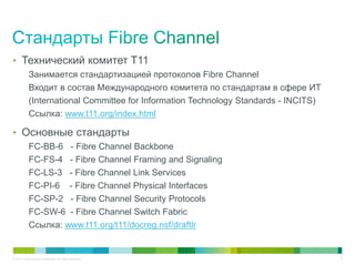 • Технический комитет T11
            Занимается стандартизацией протоколов Fibre Channel
            Входит в состав Международного комитета по стандартам в сфере ИТ
            (International Committee for Information Technology Standards - INCITS)
            Ссылка: www.t11.org/index.html

• Основные стандарты
            FC-BB-6 - Fibre Channel Backbone
            FC-FS-4 - Fibre Channel Framing and Signaling
            FC-LS-3 - Fibre Channel Link Services
            FC-PI-6 - Fibre Channel Physical Interfaces
            FC-SP-2 - Fibre Channel Security Protocols
            FC-SW-6 - Fibre Channel Switch Fabric
            Ссылка: www.t11.org/t11/docreg.nsf/draftlr


© 2011 Cisco and/or its affiliates. All rights reserved.                              3
 