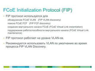 • FIP протокол используется для
            обнаружение FCoE VLAN (FIP VLAN discovery)
            поиска FCoE FCF (FIP FCF discovery)
            создание виртуального канала FCoE (FCoE Virtual Link instantiation)
            поддержание работоспособности виртуального канала (FCoE Virtual Link
            maintenance)

• FIP протокол работает на уровне VLAN-ов.

• Рекомендуется использовать VLAN по умолчанию во время
       процесса FIP VLAN Discovery.




© 2011 Cisco and/or its affiliates. All rights reserved.                           45
 