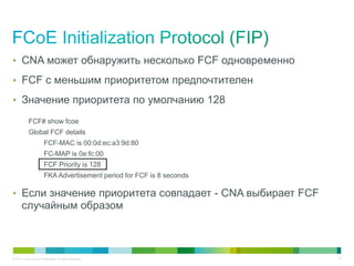 • CNA может обнаружить несколько FCF одновременно

• FCF с меньшим приоритетом предпочтителен

• Значение приоритета по умолчанию 128

            FCF# show fcoe
            Global FCF details
                         FCF-MAC is 00:0d:ec:a3:9d:80
                         FC-MAP is 0e:fc:00
                         FCF Priority is 128
                         FKA Advertisement period for FCF is 8 seconds

• Если значение приоритета совпадает - CNA выбирает FCF
       случайным образом



© 2011 Cisco and/or its affiliates. All rights reserved.                 47
 