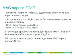 • Портам VE_Port и VF_Port MAC адреса назначаются из пула
       адресов коммутатора
• MAC адреса портам VN_Port могут быть назначены сервером
       или коммутатором:
            SPMA - Server Provided MAC Address
            FPMA - Fabric Provided MAC Address

• В настоящее время Cisco использует только FPMA механизм
       назначения MAC адресов портам VN_Port
• FIP протокол используется для определения MAC адреса
       портов VN_Port




© 2011 Cisco and/or its affiliates. All rights reserved.    49
 