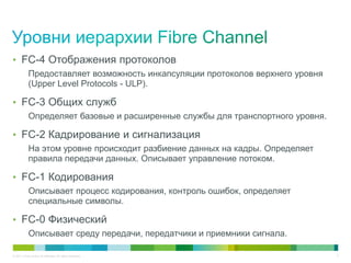 • FC-4 Отображения протоколов
            Предоставляет возможность инкапсуляции протоколов верхнего уровня
            (Upper Level Protocols - ULP).

• FC-3 Общих служб
            Определяет базовые и расширенные службы для транспортного уровня.

• FC-2 Кадрирование и сигнализация
            На этом уровне происходит разбиение данных на кадры. Определяет
            правила передачи данных. Описывает управление потоком.

• FC-1 Кодирования
            Описывает процесс кодирования, контроль ошибок, определяет
            специальные символы.

• FC-0 Физический
            Описывает среду передачи, передатчики и приемники сигнала.

© 2011 Cisco and/or its affiliates. All rights reserved.                        5
 