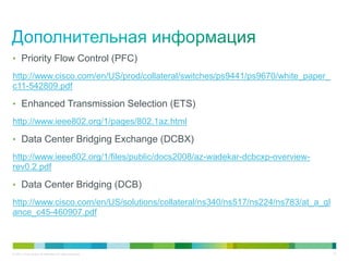 • Priority Flow Control (PFC)

http://www.cisco.com/en/US/prod/collateral/switches/ps9441/ps9670/white_paper_
c11-542809.pdf

• Enhanced Transmission Selection (ETS)

http://www.ieee802.org/1/pages/802.1az.html

• Data Center Bridging Exchange (DCBX)

http://www.ieee802.org/1/files/public/docs2008/az-wadekar-dcbcxp-overview-
rev0.2.pdf

• Data Center Bridging (DCB)

http://www.cisco.com/en/US/solutions/collateral/ns340/ns517/ns224/ns783/at_a_gl
ance_c45-460907.pdf



© 2011 Cisco and/or its affiliates. All rights reserved.                          51
 