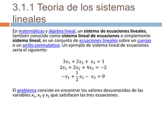 3.1.1 Teoria de los sistemas lineales En matemáticas y álgebra lineal, un sistema de ecuaciones lineales, también conocido como sistema lineal de ecuaciones o simplemente sistema lineal, es un conjunto de ecuaciones lineales sobre un cuerpo o un anillo conmutativo. Un ejemplo de sistema lineal de ecuaciones sería el siguiente:  3𝑥1+2𝑥2+ 𝑥3=1 2𝑥1+2𝑥2+4𝑥3=−2 −𝑥1+12𝑥2− 𝑥3=0 El problema consiste en encontrar los valores desconocidos de las variables x1, x2 y x3 que satisfacen las tres ecuaciones.   