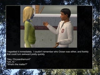 I regretted it immediately.  I couldn't remember who Ocean was either, and frankly that could turn awkward pretty quickly. “Hey, Chrysanthemum!” “Um, hi.” “What's the matter?” 