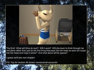 The End!  What will Gina do next?  Will it work?  Will she learn to think through her evil plans rather than just do the first thing that pops into her head as soon as it pops into her head and hope it works?  And what about all the spares? I guess we'll see next chapter! P.S. Yay for random IM screen names/email accounts! 