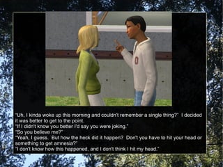“Uh, I kinda woke up this morning and couldn't remember a single thing?”  I decided it was better to get to the point. “If I didn't know you better I'd say you were joking.” “So you believe me?” “Yeah, I guess.  But how the heck did it happen?  Don't you have to hit your head or something to get amnesia?” “I don't know how this happened, and I don't think I hit my head.” 
