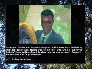 So maybe Dad and Aunt Almond had a point.  Maybe there was a reason she still needed protection.  Nathan was still at home, I was sure of it- but maybe he hadn't been working alone this whole time like we'd assumed.  Someone out here was after Chrysanthemum. And I had my suspicions. 