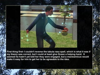 First thing first- I couldn't reverse the tabula rasa spell, which is what it was if my theory was correct, but I could at least give Ocean a helping hand.  It seemed he hadn't yet told her they were engaged, but a mactoamicus would make it easy for him to get her to be agreeable to the idea. 