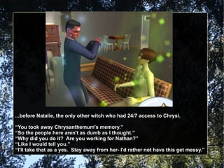 ...before Natalie, the only other witch who had 24/7 access to Chrysi. “ You took away Chrysanthemum's memory.” “ So the people here aren't as dumb as I thought.” “ Why did you do it?  Are you working for Nathan?” “ Like I would tell you.” “ I'll take that as a yes.  Stay away from her- I'd rather not have this get messy.” 