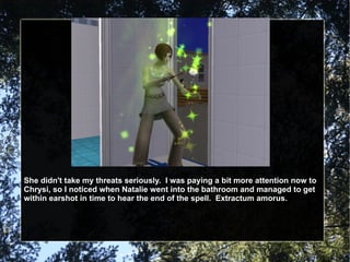 She didn't take my threats seriously.  I was paying a bit more attention now to Chrysi, so I noticed when Natalie went into the bathroom and managed to get within earshot in time to hear the end of the spell.  Extractum amorus. 