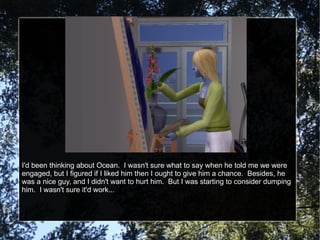 I'd been thinking about Ocean.  I wasn't sure what to say when he told me we were engaged, but I figured if I liked him then I ought to give him a chance.  Besides, he was a nice guy, and I didn't want to hurt him.  But I was starting to consider dumping him.  I wasn't sure it'd work... 