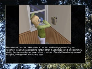 He called me, and we talked about it.  He told me his engagement ring had vanished- literally, he was looking right at it then it just disappeared- and somehow during the conversation we more or less broke up.  Since I'd been having second thoughts, so I figured it was for the best. 