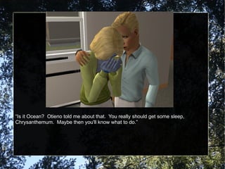 “ Is it Ocean?  Otieno told me about that.  You really should get some sleep, Chrysanthemum.  Maybe then you'll know what to do.” 