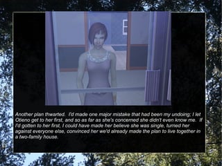 Another plan thwarted.  I'd made one major mistake that had been my undoing; I let Otieno get to her first, and so as far as she's concerned she didn't even know me.  If I'd gotten to her first, I could have made her believe she was single, turned her against everyone else, convinced her we'd already made the plan to live together in a two-family house. 