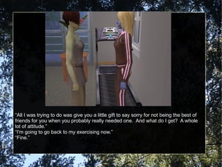 “All I was trying to do was give you a little gift to say sorry for not being the best of friends for you when you probably really needed one.  And what do I get?  A whole lot of attitude.” “I'm going to go back to my exercising now.” “Fine.” 