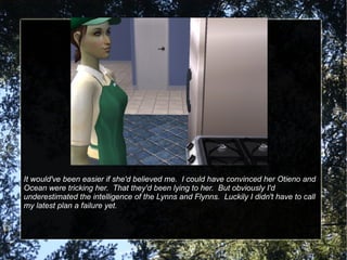 It would've been easier if she'd believed me.  I could have convinced her Otieno and Ocean were tricking her.  That they'd been lying to her.  But obviously I'd underestimated the intelligence of the Lynns and Flynns.  Luckily I didn't have to call my latest plan a failure yet. 