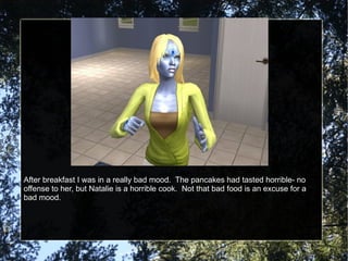 After breakfast I was in a really bad mood.  The pancakes had tasted horrible- no offense to her, but Natalie is a horrible cook.  Not that bad food is an excuse for a bad mood. 