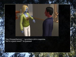 “ Hey Chrysanthemum.”  I grumbled a bit in response. “ Not in a good mood?” he guessed. 