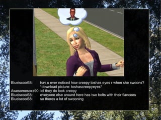 Blueiscool68: hav u ever noticed how creepy toshas eyes r when she swoons? *download picture: toshascreepyeyes* Awesomesoxs90: lol they do look creepy Blueiscool68: everyone else around here has two bolts with their fiancees Blueiscool68: so theres a lot of swooning 