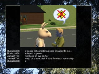 Blueiscool68: id guess not considering shes engaged to me... Blueiscool68: at least i hope not LlamasFTW: well keep an eye on her LlamasFTW: mayb ull b able 2 tell 4 sure if u watch her enough Blueiscool68: k 