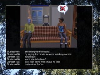 Blueiscool68: she changed the subject Blueiscool68: by saying the movie we were watching sucked  LlamasFTW: suspicious Blueiscool68: wat if she is lesbian? LlamasFTW: dont look at me man i have no idea Blueiscool68: that makes 2 of us 