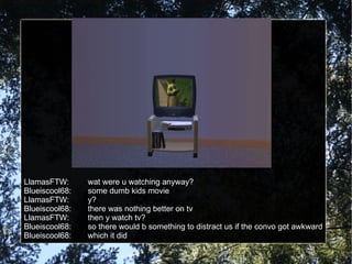 LlamasFTW: wat were u watching anyway? Blueiscool68: some dumb kids movie LlamasFTW: y? Blueiscool68: there was nothing better on tv LlamasFTW: then y watch tv? Blueiscool68: so there would b something to distract us if the convo got awkward Blueiscool68: which it did 