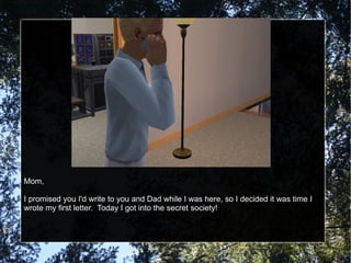 Mom, I promised you I'd write to you and Dad while I was here, so I decided it was time I wrote my first letter.  Today I got into the secret society! 