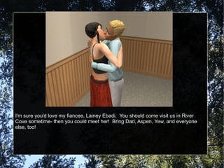 I'm sure you'd love my fiancee, Lainey Ebadi.  You should come visit us in River Cove sometime- then you could meet her!  Bring Dad, Aspen, Yew, and everyone else, too! 