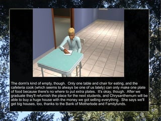 The dorm's kind of empty, though.  Only one table and chair for eating, and the cafeteria cook (which seems to always be one of us lately) can only make one plate of food because there's no where to put extra plates.  It's okay, though.  After we graduate they'll refurnish the place for the next students, and Chrysanthemum will be able to buy a huge house with the money we got selling everything.  She says we'll get big houses, too, thanks to the Bank of Motherlode and Familyfunds. 