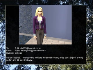 To: A. B. <ls381@hotmail.com> From: Tosha <toshgo56@hotmail.com> Subject: College So far so good.  I managed to infiltrate the secret society- they don't expect a thing so far, and it'll stay that way. 