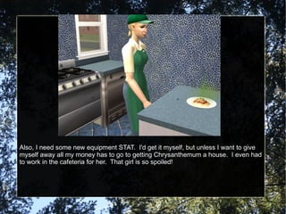 Also, I need some new equipment STAT.  I'd get it myself, but unless I want to give myself away all my money has to go to getting Chrysanthemum a house.  I even had to work in the cafeteria for her.  That girl is so spoiled! 