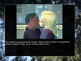 The mission's going well so far, though.  Otieno thinks I'm #55, his old girlfriend.  Doesn't suspect a thing.  So our secret's safe for now. 