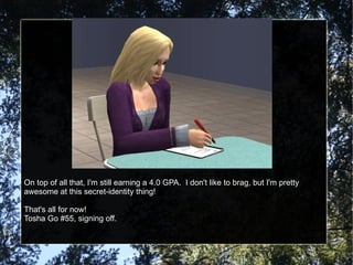 On top of all that, I'm still earning a 4.0 GPA.  I don't like to brag, but I'm pretty awesome at this secret-identity thing! That's all for now! Tosha Go #55, signing off. 