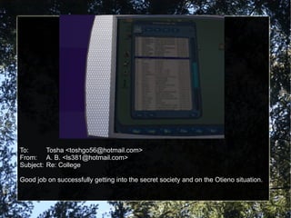 To: Tosha <toshgo56@hotmail.com> From: A. B. <ls381@hotmail.com> Subject: Re: College Good job on successfully getting into the secret society and on the Otieno situation. 