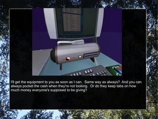 I'll get the equipment to you as soon as I can.  Same way as always?  And you can always pocket the cash when they're not looking.  Or do they keep tabs on how much money everyone's supposed to be giving? 