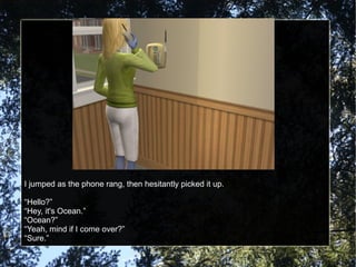 I jumped as the phone rang, then hesitantly picked it up. “Hello?” “Hey, it's Ocean.” “Ocean?” “Yeah, mind if I come over?” “Sure.” 
