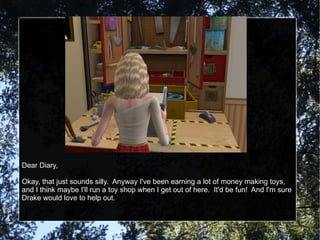 Dear Diary, Okay, that just sounds silly.  Anyway I've been earning a lot of money making toys, and I think maybe I'll run a toy shop when I get out of here.  It'd be fun!  And I'm sure Drake would love to help out. 