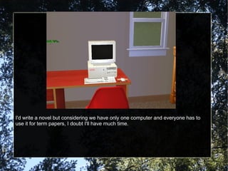 I'd write a novel but considering we have only one computer and everyone has to use it for term papers, I doubt I'll have much time. 