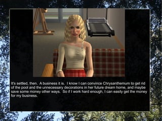 It's settled, then.  A business it is.  I know I can convince Chrysanthemum to get rid of the pool and the unnecessary decorations in her future dream home, and maybe save some money other ways.  So if I work hard enough, I can easily get the money for my business. 