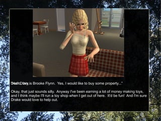 Dear Diary, Okay, that just sounds silly.  Anyway I've been earning a lot of money making toys, and I think maybe I'll run a toy shop when I get out of here.  It'd be fun!  And I'm sure Drake would love to help out. “Hello, this is Brooke Flynn.  Yes, I would like to buy some property...” 