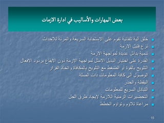 15
‫االزمات‬‫ادارة‬‫في‬‫سالٌب‬
‫أ‬
‫واال‬‫ات‬‫ر‬‫المها‬‫بعض‬
‫لإلحداث‬ ‫والمرنة‬ ‫السرٌعة‬ ‫االستجابة‬ ‫على‬ ‫تقوم‬ ‫تلقائٌة‬ ‫آلٌة‬ ‫خلق‬
‫االزمة‬ ‫فتٌل‬ ‫نزع‬
‫االزمة‬ ‫لمواجهة‬ ‫عدٌدة‬ ‫بدائل‬ ‫تنمٌة‬
‫االفعال‬ ‫بردود‬ ‫االٌقاع‬ ‫دون‬ ‫االزمة‬ ‫لمواجهة‬ ‫االمثل‬ ‫البدٌل‬ ‫اختٌار‬ ‫على‬ ‫القدرة‬
‫التلوٌح‬ ‫مع‬ ‫الضغط‬ ‫أو‬ ‫بالقوة‬ ‫التلوٌح‬‫القرار‬ ‫واتخاذ‬ ‫بالمكافأة‬
‫الصلة‬ ‫ذات‬ ‫المعلومات‬ ‫كافة‬ ‫الى‬ ‫الوصول‬
‫والحذر‬ ‫الٌقظة‬
‫للمعلومات‬ ‫السرٌع‬ ‫التبادل‬
‫الحل‬ ‫طرق‬ ‫إلٌجاد‬ ‫الالزمة‬ ‫الزمنٌة‬ ‫التحضٌرات‬
‫الخطط‬ ‫وتواؤم‬ ‫تالؤم‬ ‫مراعاة‬
 