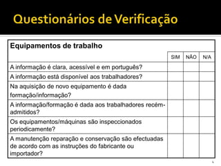 4
Equipamentos de trabalho
SIM NÃO N/A
A informação é clara, acessível e em português?
A informação está disponível aos trabalhadores?
Na aquisição de novo equipamento é dada
formação/informação?
A informação/formação é dada aos trabalhadores recém-
admitidos?
Os equipamentos/máquinas são inspeccionados
periodicamente?
A manutenção reparação e conservação são efectuadas
de acordo com as instruções do fabricante ou
importador?
 